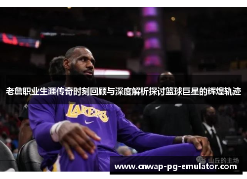 老詹职业生涯传奇时刻回顾与深度解析探讨篮球巨星的辉煌轨迹