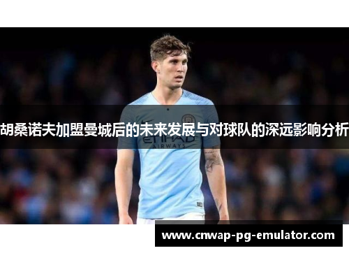 胡桑诺夫加盟曼城后的未来发展与对球队的深远影响分析
