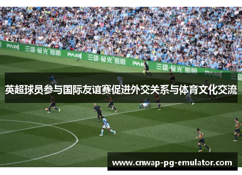 英超球员参与国际友谊赛促进外交关系与体育文化交流