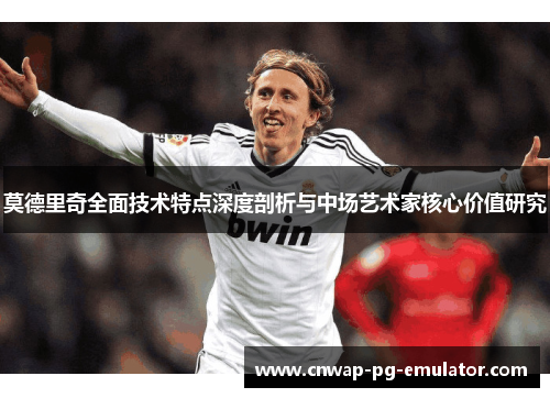 莫德里奇全面技术特点深度剖析与中场艺术家核心价值研究 莫德里奇全面技术特点深度剖析与中场艺术家核心价值研究