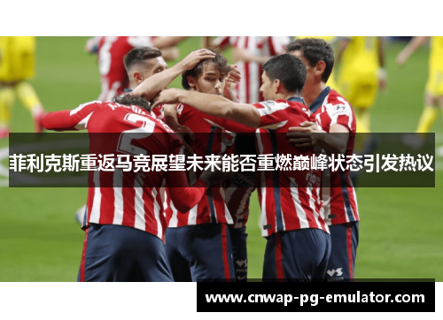 菲利克斯重返马竞展望未来能否重燃巅峰状态引发热议