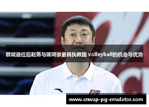 蔡斌退位后赵勇与匡琦谁更具执教国 volleyball的机会与优势 蔡斌退位后赵勇与匡琦谁更具执教国 volleyball的机会与优势