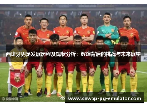 西班牙男足发展历程及现状分析：辉煌背后的挑战与未来展望