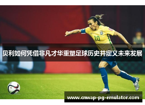贝利如何凭借非凡才华重塑足球历史并定义未来发展