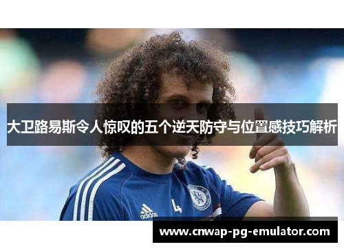 大卫路易斯令人惊叹的五个逆天防守与位置感技巧解析 大卫路易斯令人惊叹的五个逆天防守与位置感技巧解析
