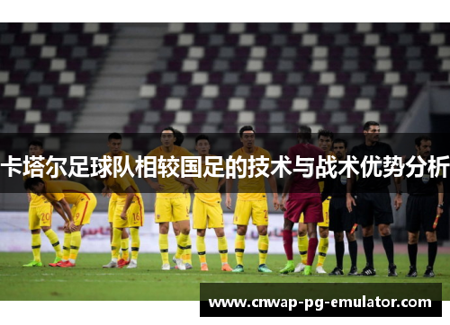 卡塔尔足球队相较国足的技术与战术优势分析