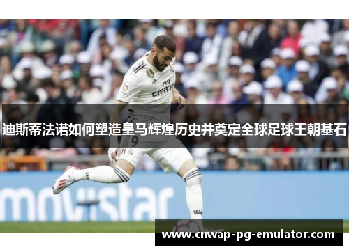 迪斯蒂法诺如何塑造皇马辉煌历史并奠定全球足球王朝基石