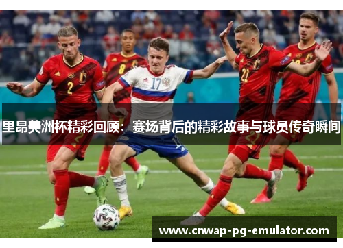 里昂美洲杯精彩回顾：赛场背后的精彩故事与球员传奇瞬间