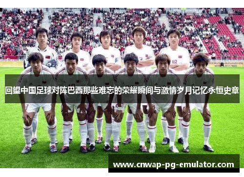 回望中国足球对阵巴西那些难忘的荣耀瞬间与激情岁月记忆永恒史章 回望中国足球对阵巴西那些难忘的荣耀瞬间与激情岁月记忆永恒史章