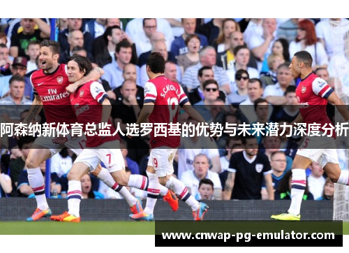 阿森纳新体育总监人选罗西基的优势与未来潜力深度分析