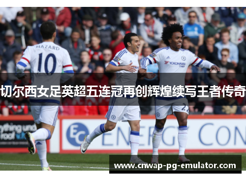 切尔西女足英超五连冠再创辉煌续写王者传奇 切尔西女足英超五连冠再创辉煌续写王者传奇
