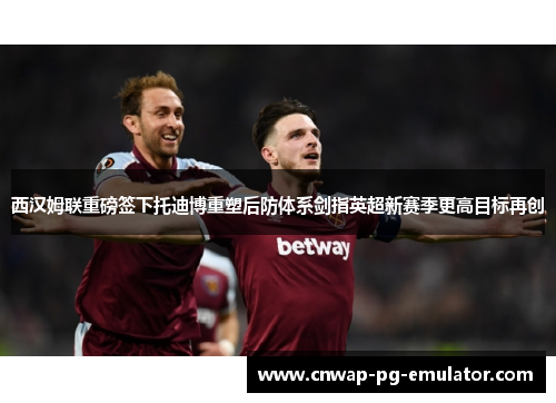西汉姆联重磅签下托迪博重塑后防体系剑指英超新赛季更高目标再创 西汉姆联重磅签下托迪博重塑后防体系剑指英超新赛季更高目标再创