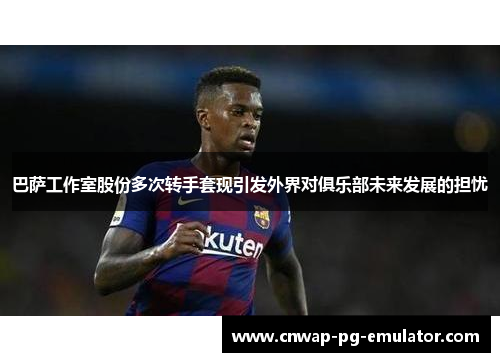 巴萨工作室股份多次转手套现引发外界对俱乐部未来发展的担忧