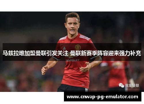 马兹拉维加盟曼联引发关注 曼联新赛季阵容迎来强力补充